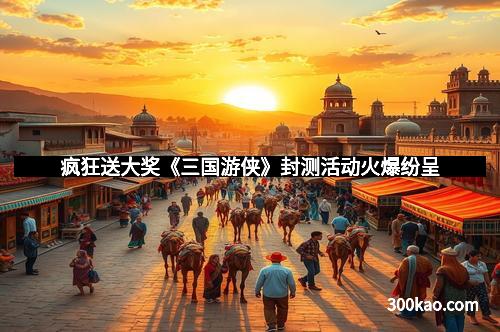 疯狂送大奖《三国游侠》封测活动火爆纷呈